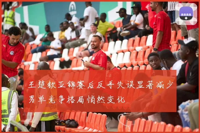 王楚钦亚锦赛后反手失误显著减少男单竞争格局悄然变化