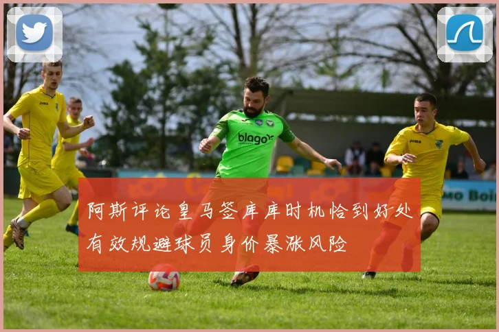 阿斯评论皇马签库库时机恰到好处有效规避球员身价暴涨风险