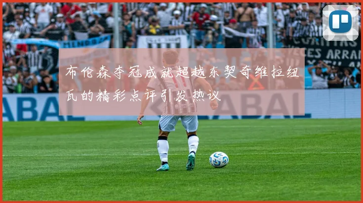 布伦森夺冠成就超越东契奇维拉纽瓦的精彩点评引发热议