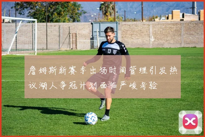 詹姆斯新赛季出场时间管理引发热议湖人争冠计划面临严峻考验