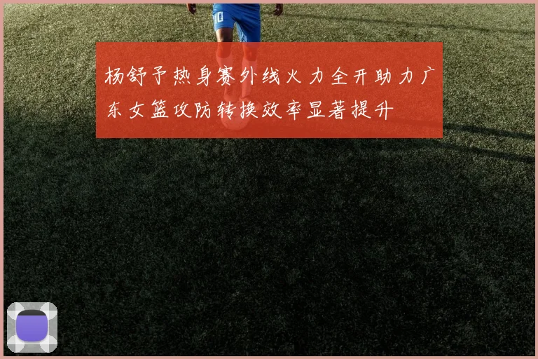 杨舒予热身赛外线火力全开助力广东女篮攻防转换效率显著提升