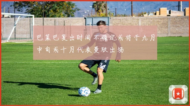 巴莱巴复出时间不确定或将于九月中旬或十月代表曼联出场