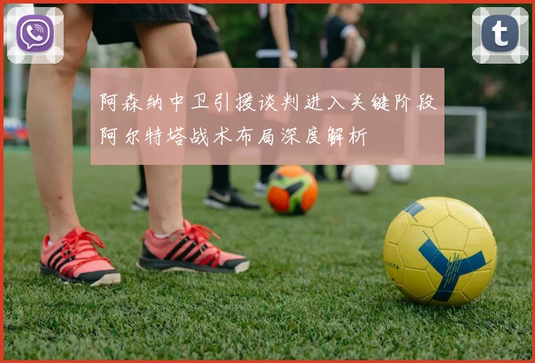 阿森纳中卫引援谈判进入关键阶段阿尔特塔战术布局深度解析