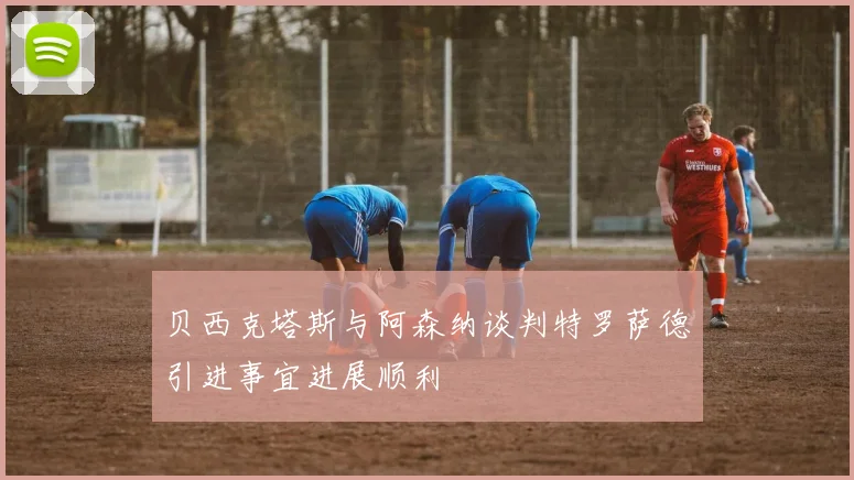 贝西克塔斯与阿森纳谈判特罗萨德引进事宜进展顺利