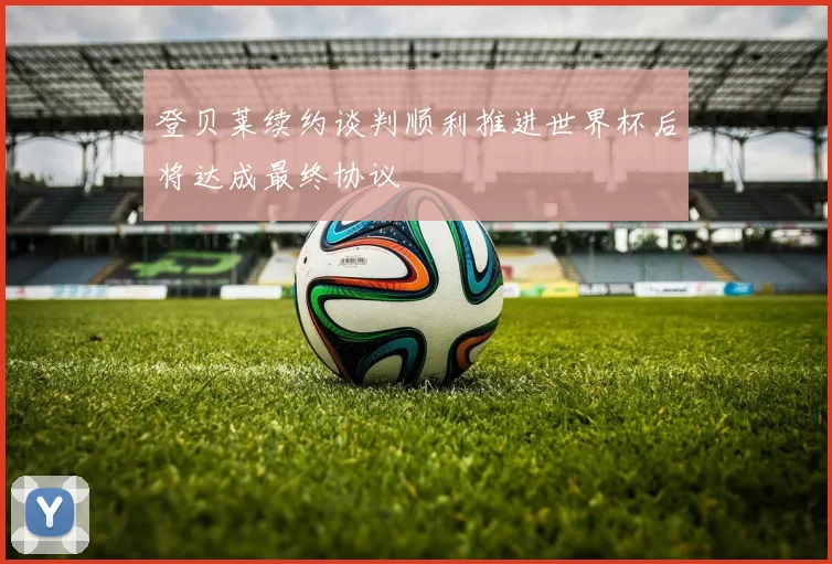 登贝莱续约谈判顺利推进世界杯后将达成最终协议